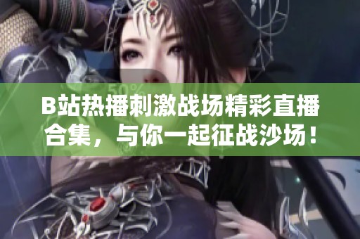 B站热播刺激战场精彩直播合集，与你一起征战沙场！