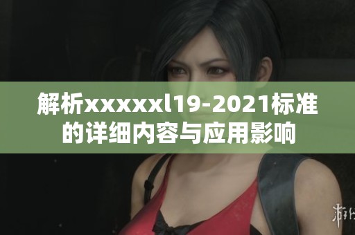 解析xxxxxl19-2021标准的详细内容与应用影响