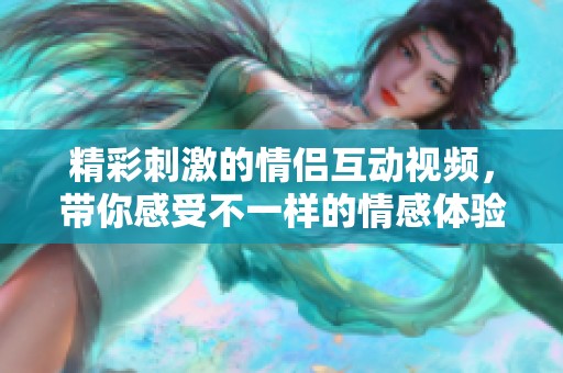 精彩刺激的情侣互动视频，带你感受不一样的情感体验
