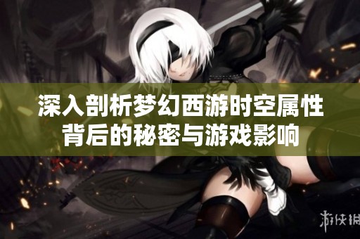 深入剖析梦幻西游时空属性背后的秘密与游戏影响