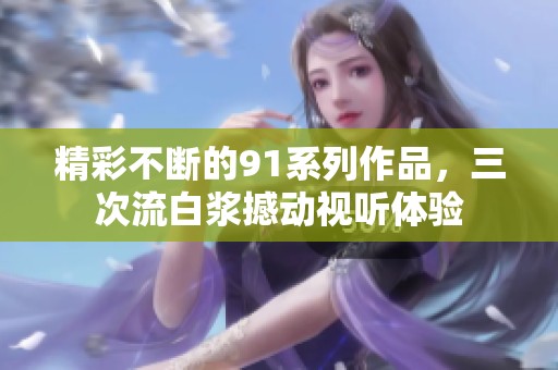 精彩不断的91系列作品，三次流白浆撼动视听体验