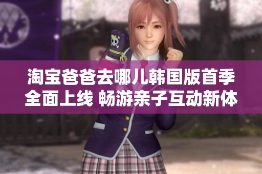 淘宝爸爸去哪儿韩国版首季全面上线 畅游亲子互动新体验