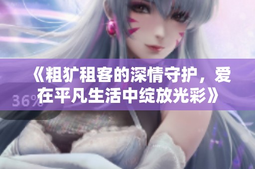 《粗犷租客的深情守护，爱在平凡生活中绽放光彩》