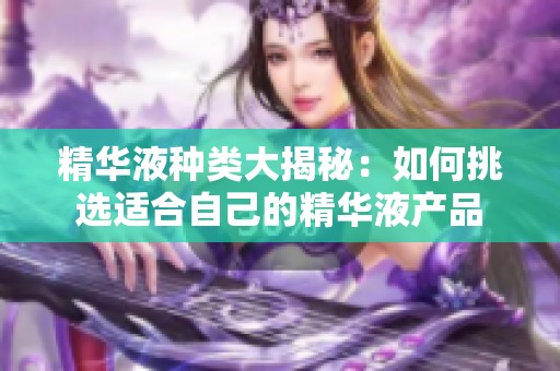 精华液种类大揭秘：如何挑选适合自己的精华液产品