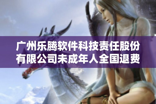 广州乐腾软件科技责任股份有限公司未成年人全国退费政策解读与实施方案