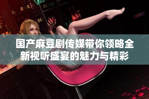 国产麻豆剧传媒带你领略全新视听盛宴的魅力与精彩