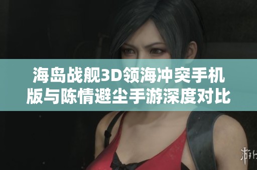 海岛战舰3D领海冲突手机版与陈情避尘手游深度对比与分析