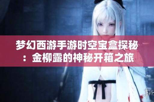 梦幻西游手游时空宝盒探秘：金柳露的神秘开箱之旅