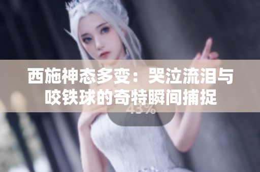 西施神态多变：哭泣流泪与咬铁球的奇特瞬间捕捉