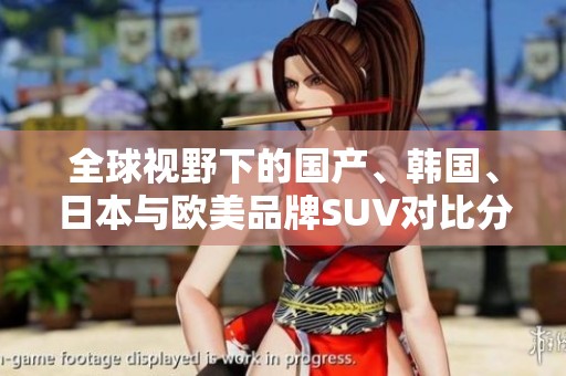 全球视野下的国产、韩国、日本与欧美品牌SUV对比分析