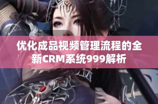 优化成品视频管理流程的全新CRM系统999解析