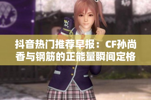 抖音热门推荐早报：CF孙尚香与钢筋的正能量瞬间定格