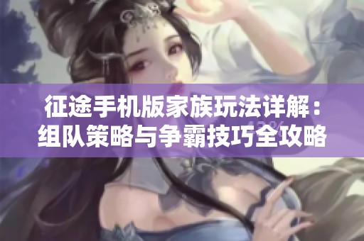 征途手机版家族玩法详解：组队策略与争霸技巧全攻略