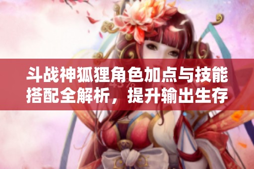 斗战神狐狸角色加点与技能搭配全解析，提升输出生存能力宝典