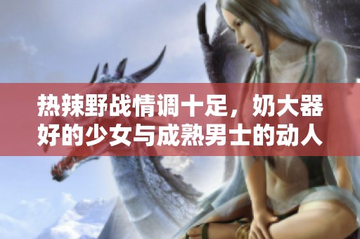 热辣野战情调十足，奶大器好的少女与成熟男士的动人故事