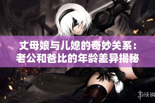 丈母娘与儿媳的奇妙关系：老公和爸比的年龄差异揭秘