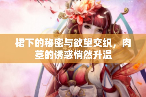 裙下的秘密与欲望交织，肉茎的诱惑悄然升温