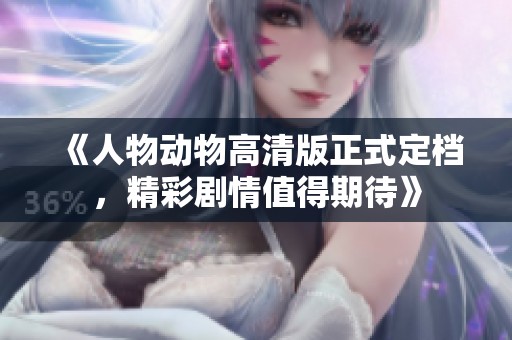 《人物动物高清版正式定档，精彩剧情值得期待》