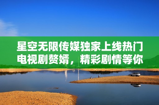 星空无限传媒独家上线热门电视剧赘婿，精彩剧情等你追剧
