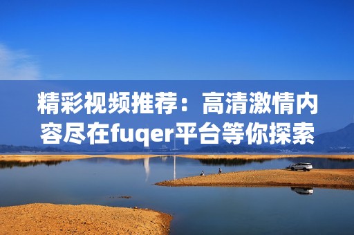 精彩视频推荐：高清激情内容尽在fuqer平台等你探索