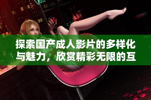 探索国产成人影片的多样化与魅力，欣赏精彩无限的互动体验