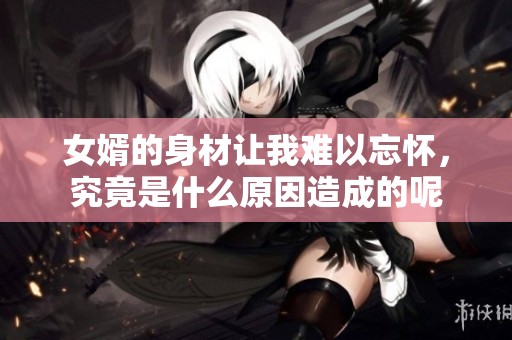 女婿的身材让我难以忘怀，究竟是什么原因造成的呢