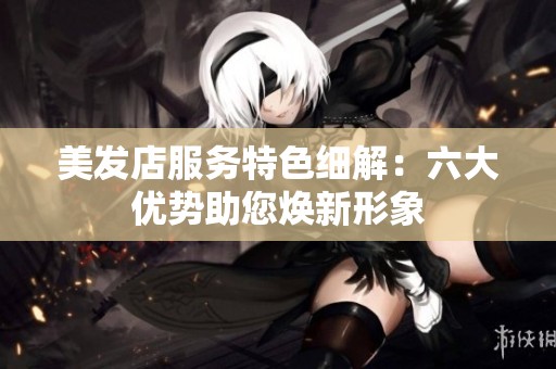 美发店服务特色细解：六大优势助您焕新形象