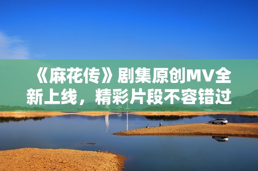 《麻花传》剧集原创MV全新上线，精彩片段不容错过