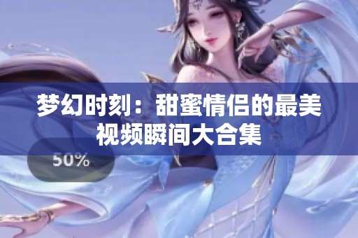 梦幻时刻：甜蜜情侣的最美视频瞬间大合集