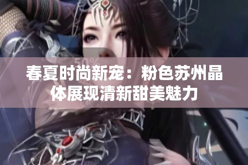 春夏时尚新宠：粉色苏州晶体展现清新甜美魅力