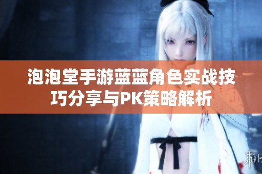 泡泡堂手游蓝蓝角色实战技巧分享与PK策略解析