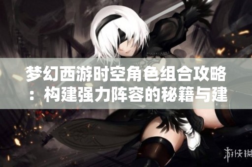 梦幻西游时空角色组合攻略：构建强力阵容的秘籍与建议