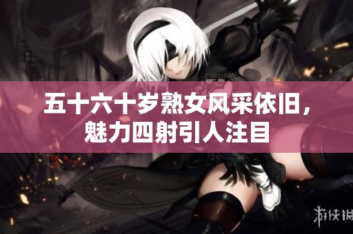 五十六十岁熟女风采依旧，魅力四射引人注目