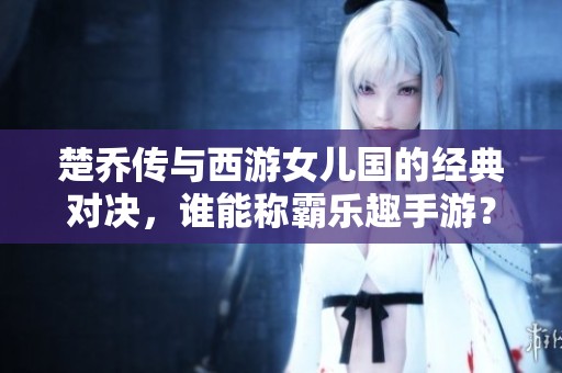 楚乔传与西游女儿国的经典对决，谁能称霸乐趣手游？
