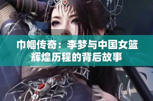 巾帼传奇：李梦与中国女篮辉煌历程的背后故事