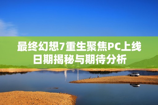 最终幻想7重生聚焦PC上线日期揭秘与期待分析
