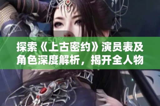 探索《上古密约》演员表及角色深度解析，揭开全人物面纱