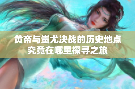 黄帝与蚩尤决战的历史地点究竟在哪里探寻之旅