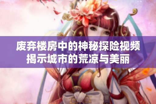 废弃楼房中的神秘探险视频揭示城市的荒凉与美丽