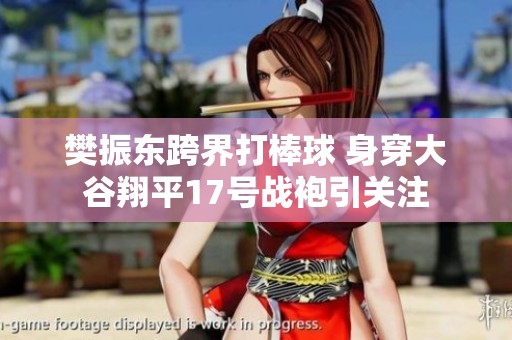 樊振东跨界打棒球 身穿大谷翔平17号战袍引关注