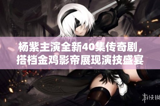 杨紫主演全新40集传奇剧，搭档金鸡影帝展现演技盛宴