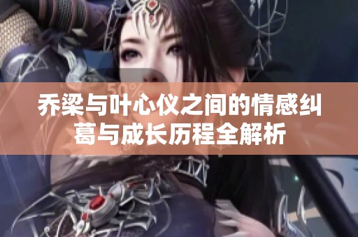乔梁与叶心仪之间的情感纠葛与成长历程全解析