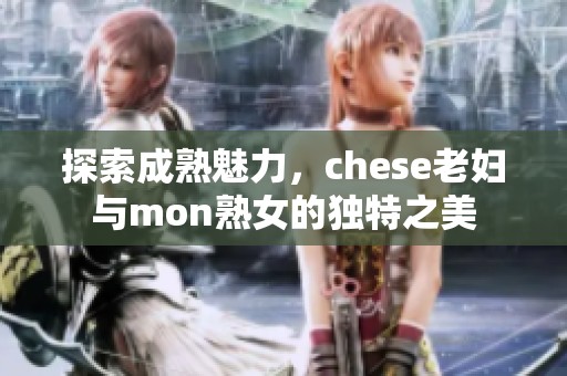 探索成熟魅力，chese老妇与mon熟女的独特之美