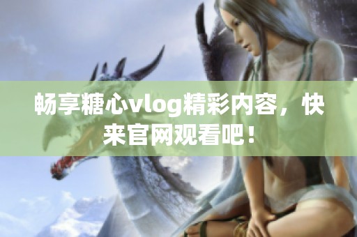 畅享糖心vlog精彩内容，快来官网观看吧！