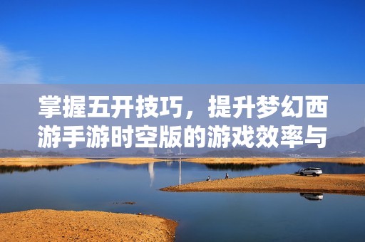 掌握五开技巧，提升梦幻西游手游时空版的游戏效率与乐趣