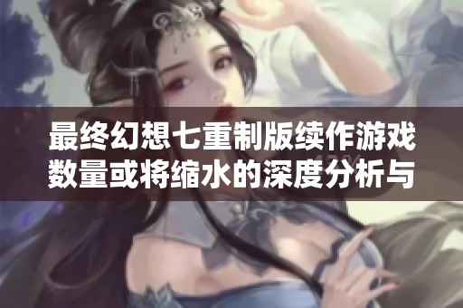 最终幻想七重制版续作游戏数量或将缩水的深度分析与未来影响探讨