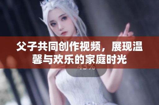 父子共同创作视频，展现温馨与欢乐的家庭时光