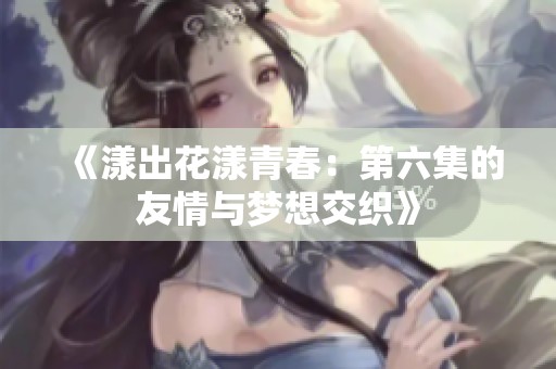 《漾出花漾青春：第六集的友情与梦想交织》
