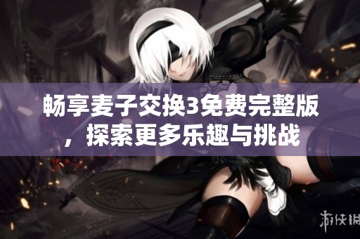 畅享麦子交换3免费完整版，探索更多乐趣与挑战