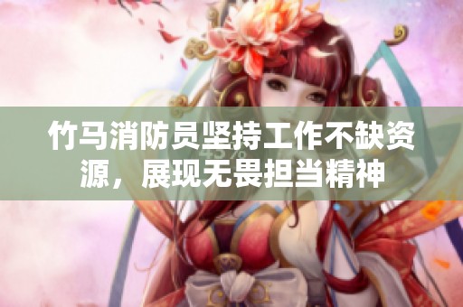竹马消防员坚持工作不缺资源，展现无畏担当精神